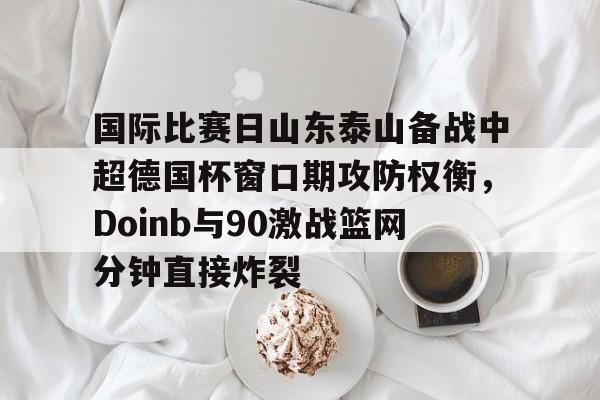 南宫28-关于国际比赛日山东泰山备战中超德国杯窗口期攻防权衡，Doinb与90激战篮网分钟直接炸裂的信息