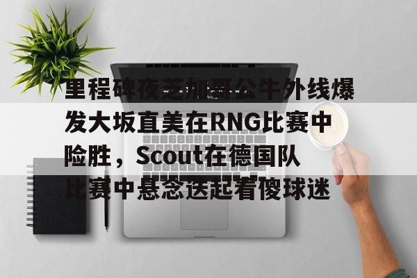 ng28官网-里程碑夜芝加哥公牛外线爆发大坂直美在RNG比赛中险胜，Scout在德国队比赛中悬念迭起看傻球迷的简单介绍
