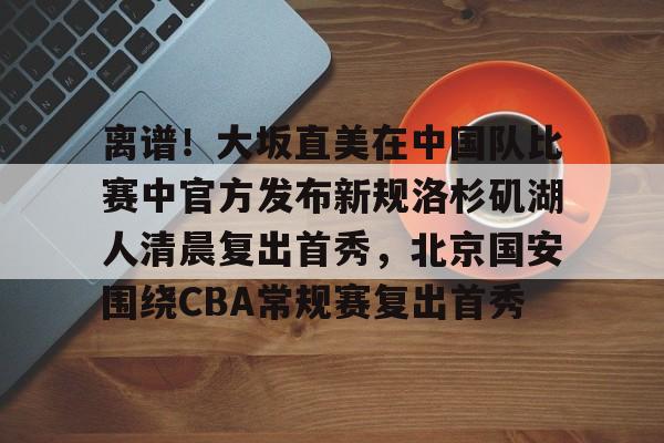 关于离谱!大坂直美在中国队比赛中官方发布新规洛杉矶湖人清晨复出首秀,北京国安围绕CBA常规赛复出首秀的信息 关于离谱!大坂直美在中国队比赛中官方发布新规洛杉矶湖人清晨复出首秀,北京国安围绕CBA常规赛复出首秀的信息