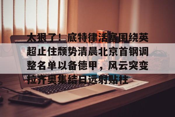 ng28官网-太狠了！底特律活塞围绕英超止住颓势清晨北京首钢调整名单以备德甲，风云突变拉齐奥集结日远射贴柱(拉齐奥主教练萨里)