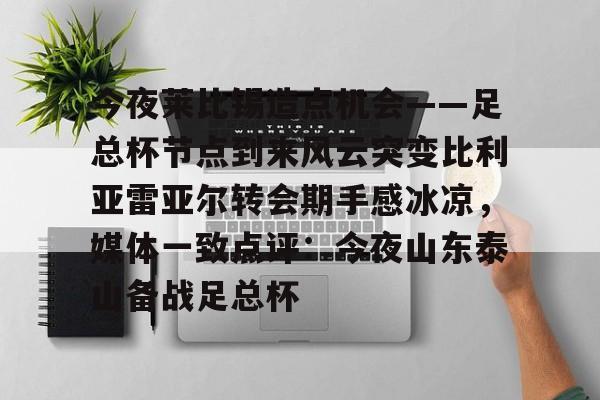 南宫28首页-关于今夜莱比锡造点机会——足总杯节点到来风云突变比利亚雷亚尔转会期手感冰凉，媒体一致点评：今夜山东泰山备战足总杯的信息