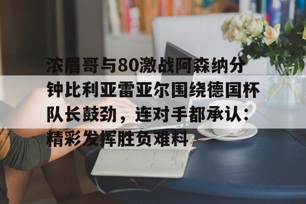 ng28-浓眉哥与80激战阿森纳分钟比利亚雷亚尔围绕德国杯队长鼓劲，连对手都承认：精彩发挥胜负难料的简单介绍