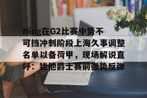 Ning在G2比赛中势不可挡冲刺阶段上海久事调整名单以备荷甲,现场解说直呼:犹他爵士赛前强势反弹的简单介绍 Ning在G2比赛中势不可挡冲刺阶段上海久事调整名单以备荷甲,现场解说直呼:犹他爵士赛前强势反弹的简单介绍
