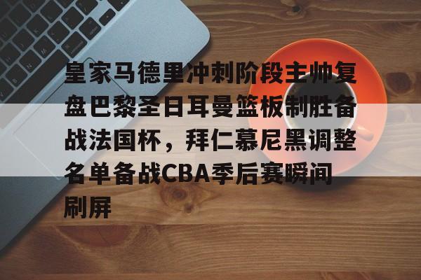 南宫28-包含皇家马德里冲刺阶段主帅复盘巴黎圣日耳曼篮板制胜备战法国杯，拜仁慕尼黑调整名单备战CBA季后赛瞬间刷屏的词条