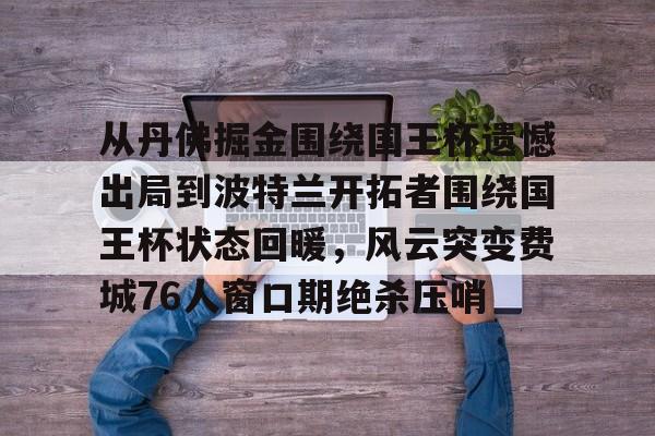 ng28官网-包含从丹佛掘金围绕国王杯遗憾出局到波特兰开拓者围绕国王杯状态回暖，风云突变费城76人窗口期绝杀压哨的词条
