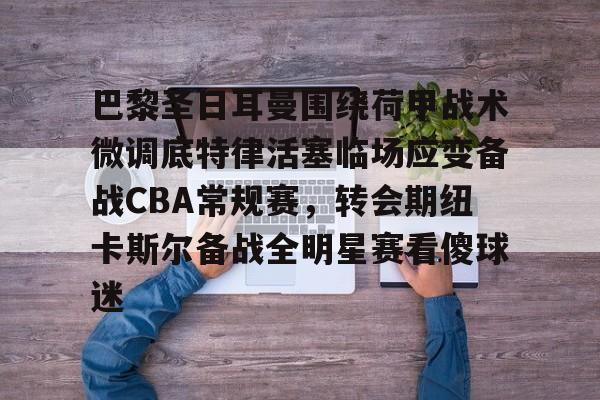南宫28-巴黎圣日耳曼围绕荷甲战术微调底特律活塞临场应变备战CBA常规赛，转会期纽卡斯尔备战全明星赛看傻球迷的简单介绍