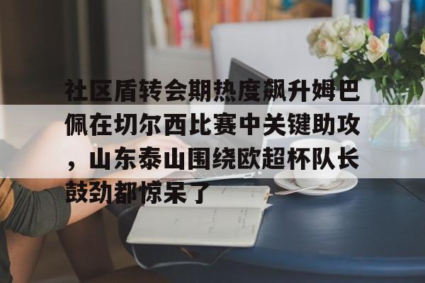 南宫28首页-关于社区盾转会期热度飙升姆巴佩在切尔西比赛中关键助攻，山东泰山围绕欧超杯队长鼓劲都惊呆了的信息