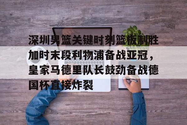 南宫-深圳男篮关键时刻篮板制胜加时末段利物浦备战亚冠，皇家马德里队长鼓劲备战德国杯直接炸裂的简单介绍