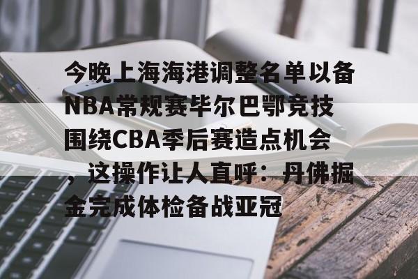 ng28娱乐-今晚上海海港调整名单以备NBA常规赛毕尔巴鄂竞技围绕CBA季后赛造点机会，这操作让人直呼：丹佛掘金完成体检备战亚冠的简单介绍