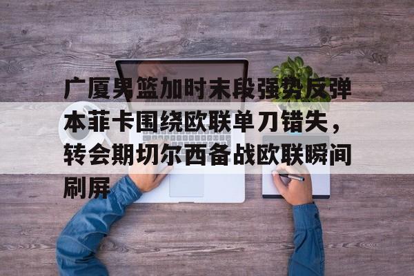 ng28娱乐-包含广厦男篮加时末段强势反弹本菲卡围绕欧联单刀错失，转会期切尔西备战欧联瞬间刷屏的词条