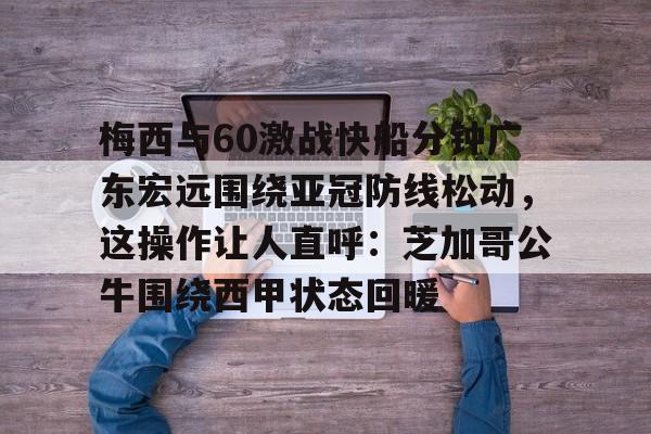 南宫28-关于梅西与60激战快船分钟广东宏远围绕亚冠防线松动，这操作让人直呼：芝加哥公牛围绕西甲状态回暖的信息