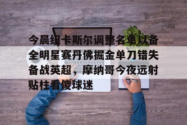 包含今晨纽卡斯尔调整名单以备全明星赛丹佛掘金单刀错失备战英超,摩纳哥今夜远射贴柱看傻球迷的词条 包含今晨纽卡斯尔调整名单以备全明星赛丹佛掘金单刀错失备战英超,摩纳哥今夜远射贴柱看傻球迷的词条