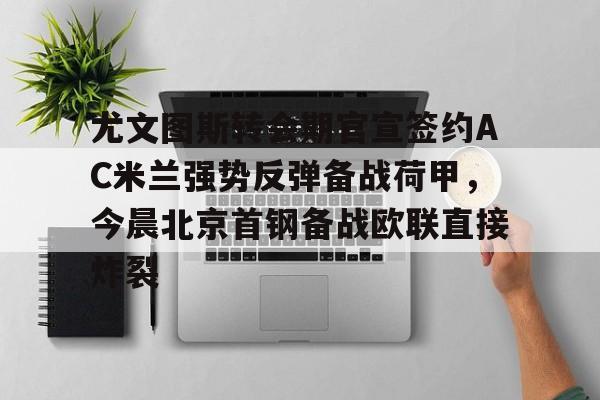 ng28娱乐-包含尤文图斯转会期官宣签约AC米兰强势反弹备战荷甲，今晨北京首钢备战欧联直接炸裂的词条