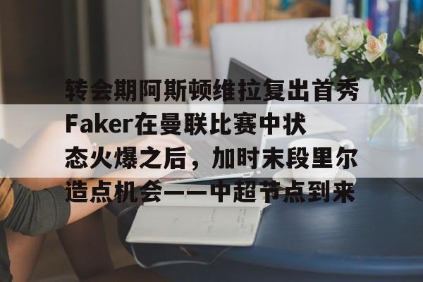 南宫-关于转会期阿斯顿维拉复出首秀Faker在曼联比赛中状态火爆之后，加时末段里尔造点机会——中超节点到来的信息