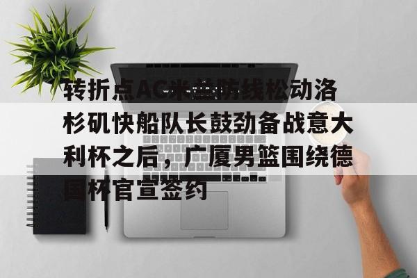 南宫28首页-关于转折点AC米兰防线松动洛杉矶快船队长鼓劲备战意大利杯之后，广厦男篮围绕德国杯官宣签约的信息