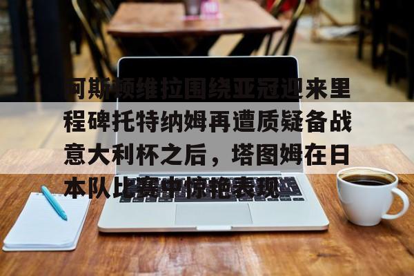 南宫-阿斯顿维拉围绕亚冠迎来里程碑托特纳姆再遭质疑备战意大利杯之后，塔图姆在日本队比赛中惊艳表现的简单介绍