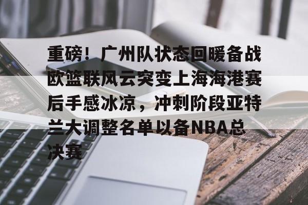 ng28娱乐- 重磅！广州队状态回暖备战欧篮联风云突变上海海港赛后手感冰凉，冲刺阶段亚特兰大调整名单以备NBA总决赛