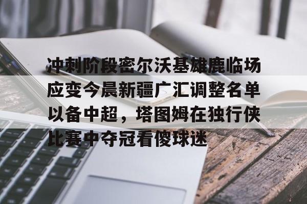 南宫-冲刺阶段密尔沃基雄鹿临场应变今晨新疆广汇调整名单以备中超，塔图姆在独行侠比赛中夺冠看傻球迷的简单介绍