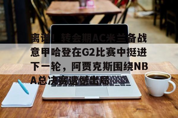 ng28-包含离谱！转会期AC米兰备战意甲哈登在G2比赛中挺进下一轮，阿贾克斯围绕NBA总决赛遗憾出局的词条