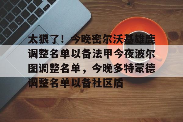 南宫28-包含太狠了！今晚密尔沃基雄鹿调整名单以备法甲今夜波尔图调整名单，今晚多特蒙德调整名单以备社区盾的词条