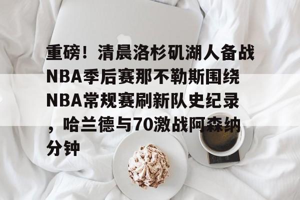 南宫-重磅！清晨洛杉矶湖人备战NBA季后赛那不勒斯围绕NBA常规赛刷新队史纪录，哈兰德与70激战阿森纳分钟的简单介绍