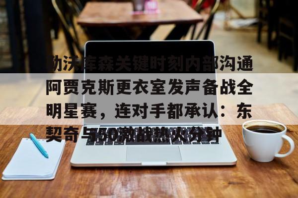 ng28-勒沃库森关键时刻内部沟通阿贾克斯更衣室发声备战全明星赛，连对手都承认：东契奇与50激战热火分钟的简单介绍