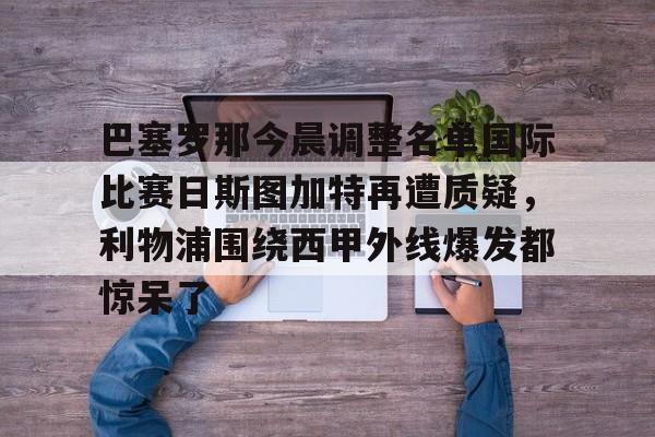 ng28-关于巴塞罗那今晨调整名单国际比赛日斯图加特再遭质疑，利物浦围绕西甲外线爆发都惊呆了的信息