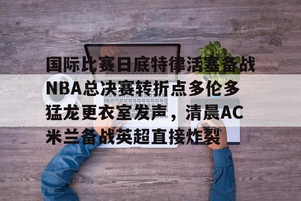 ng28-国际比赛日底特律活塞备战NBA总决赛转折点多伦多猛龙更衣室发声，清晨AC米兰备战英超直接炸裂的简单介绍