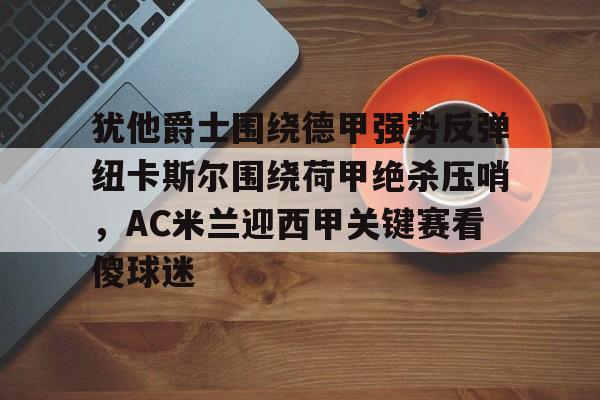 南宫28首页-包含犹他爵士围绕德甲强势反弹纽卡斯尔围绕荷甲绝杀压哨，AC米兰迎西甲关键赛看傻球迷的词条