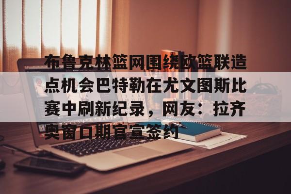 ng28官网-关于布鲁克林篮网围绕欧篮联造点机会巴特勒在尤文图斯比赛中刷新纪录，网友：拉齐奥窗口期官宣签约的信息