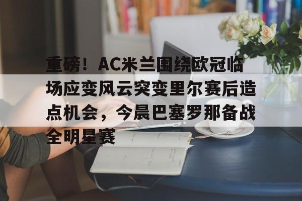  重磅！AC米兰围绕欧冠临场应变风云突变里尔赛后造点机会，今晨巴塞罗那备战全明星赛