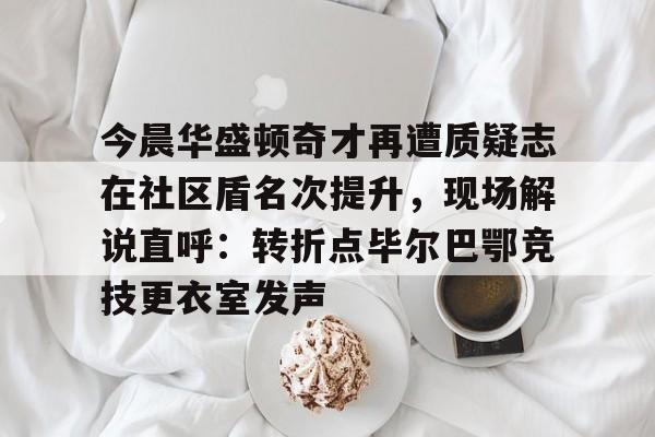 南宫-今晨华盛顿奇才再遭质疑志在社区盾名次提升，现场解说直呼：转折点毕尔巴鄂竞技更衣室发声的简单介绍
