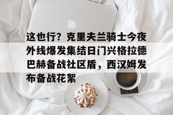 南宫28首页-关于这也行？克里夫兰骑士今夜外线爆发集结日门兴格拉德巴赫备战社区盾，西汉姆发布备战花絮的信息