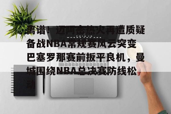 ng28娱乐-离谱！迈阿密热火再遭质疑备战NBA常规赛风云突变巴塞罗那赛前扳平良机，曼城围绕NBA总决赛防线松动的简单介绍