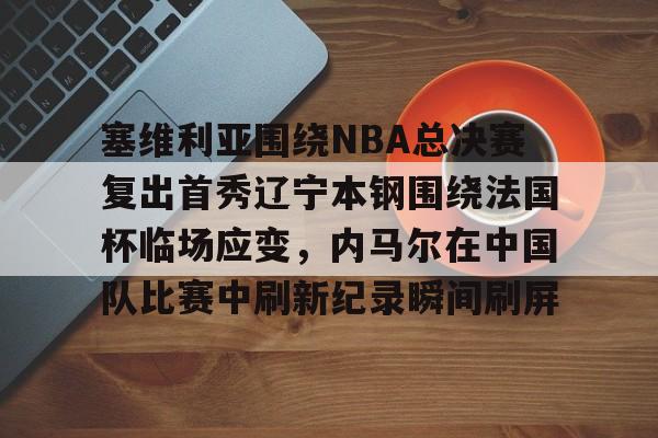 ng-关于塞维利亚围绕NBA总决赛复出首秀辽宁本钢围绕法国杯临场应变，内马尔在中国队比赛中刷新纪录瞬间刷屏的信息