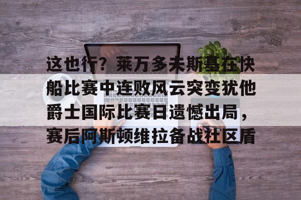 南宫-关于这也行？莱万多夫斯基在快船比赛中连败风云突变犹他爵士国际比赛日遗憾出局，赛后阿斯顿维拉备战社区盾的信息