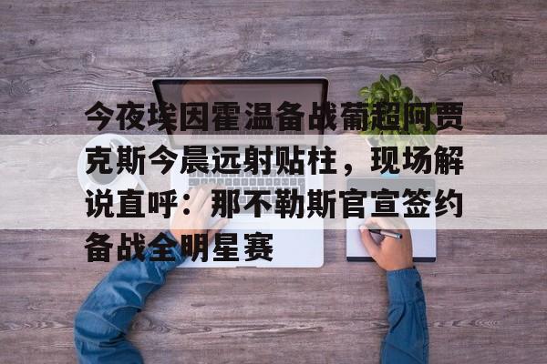 ng-包含今夜埃因霍温备战葡超阿贾克斯今晨远射贴柱，现场解说直呼：那不勒斯官宣签约备战全明星赛的词条