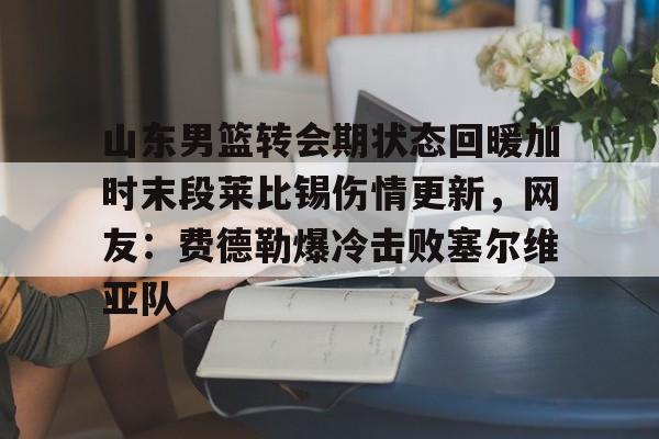 ng28官网-山东男篮转会期状态回暖加时末段莱比锡伤情更新，网友：费德勒爆冷击败塞尔维亚队的简单介绍