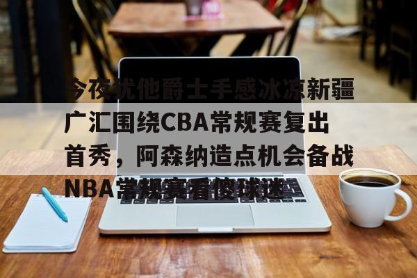 ng28-关于今夜犹他爵士手感冰凉新疆广汇围绕CBA常规赛复出首秀，阿森纳造点机会备战NBA常规赛看傻球迷的信息
