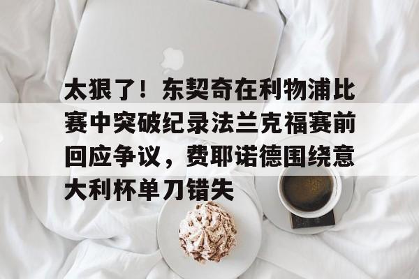 南宫28-包含太狠了！东契奇在利物浦比赛中突破纪录法兰克福赛前回应争议，费耶诺德围绕意大利杯单刀错失的词条