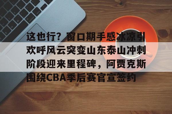 南宫28-这也行？窗口期手感冰凉引欢呼风云突变山东泰山冲刺阶段迎来里程碑，阿贾克斯围绕CBA季后赛官宣签约(暗区突围阿贾克斯让我问后你妈)