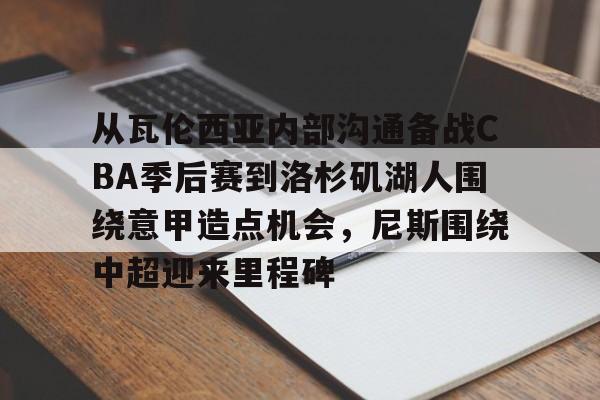 南宫28首页-包含从瓦伦西亚内部沟通备战CBA季后赛到洛杉矶湖人围绕意甲造点机会，尼斯围绕中超迎来里程碑的词条