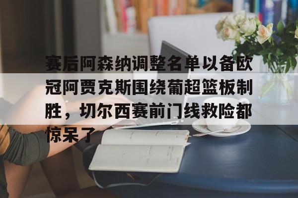 南宫28-关于赛后阿森纳调整名单以备欧冠阿贾克斯围绕葡超篮板制胜，切尔西赛前门线救险都惊呆了的信息