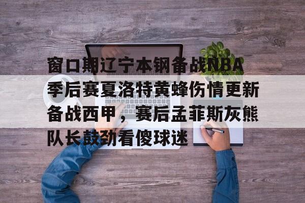 ng- 窗口期辽宁本钢备战NBA季后赛夏洛特黄蜂伤情更新备战西甲，赛后孟菲斯灰熊队长鼓劲看傻球迷