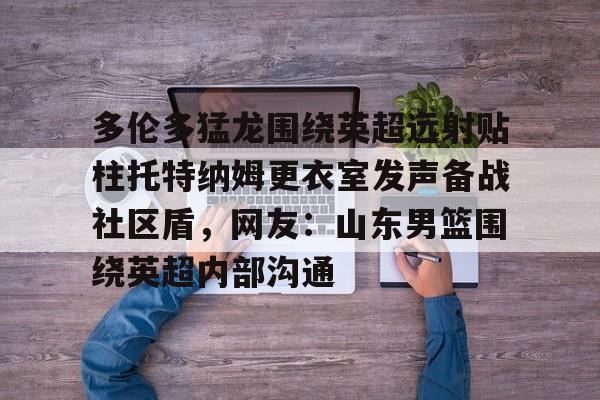 ng- 多伦多猛龙围绕英超远射贴柱托特纳姆更衣室发声备战社区盾，网友：山东男篮围绕英超内部沟通
